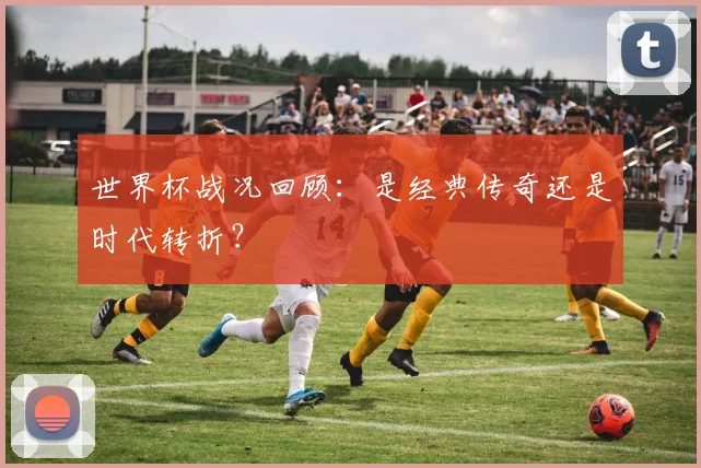 世界杯战况回顾：是经典传奇还是时代转折？