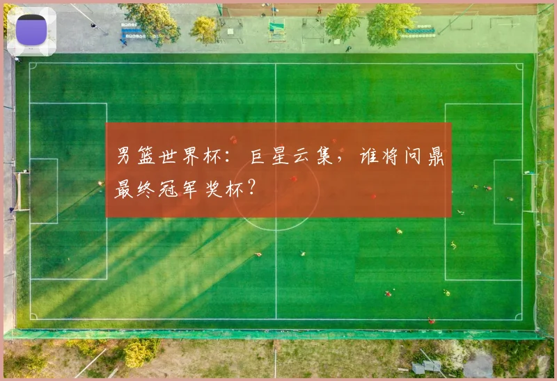 男篮世界杯:巨星云集,谁将问鼎最终冠军奖杯?