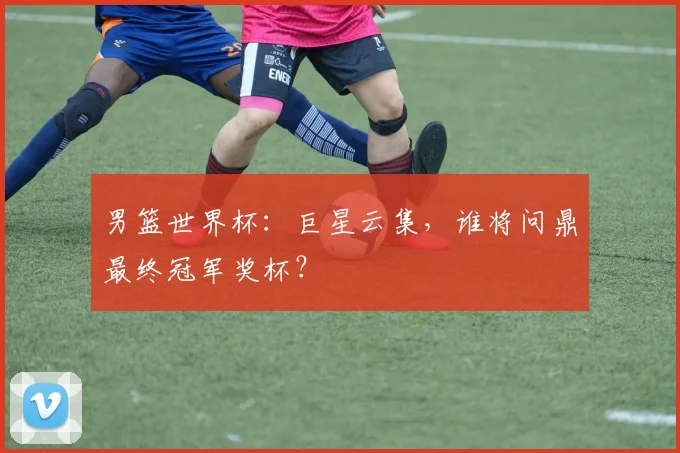 男篮世界杯：巨星云集，谁将问鼎最终冠军奖杯？