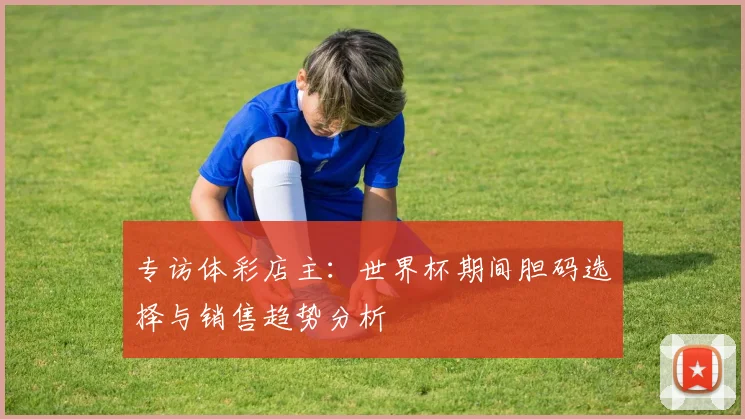 专访体彩店主：世界杯期间胆码选择与销售趋势分析