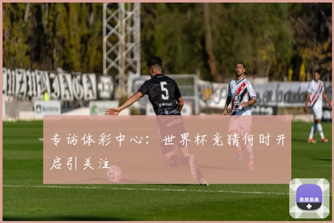 专访体彩中心：世界杯竞猜何时开启引关注