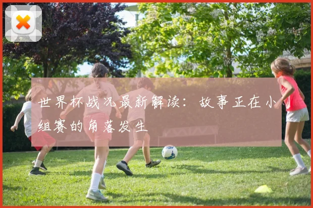 世界杯战况最新解读：故事正在小组赛的角落发生