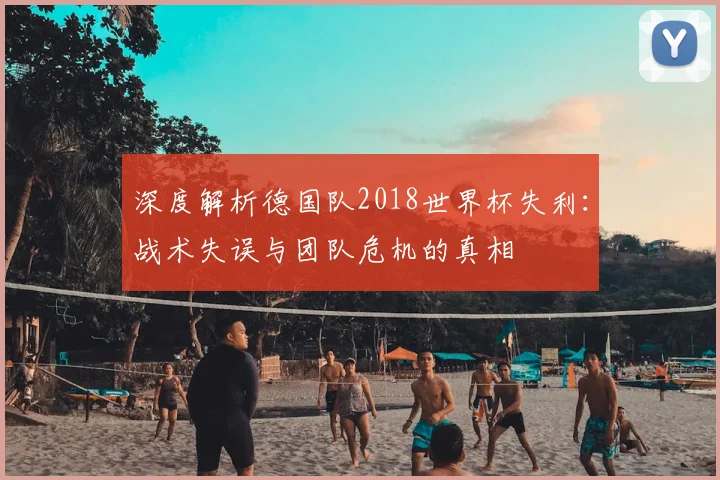 深度解析德国队2018世界杯失利:战术失误与团队危机的真相