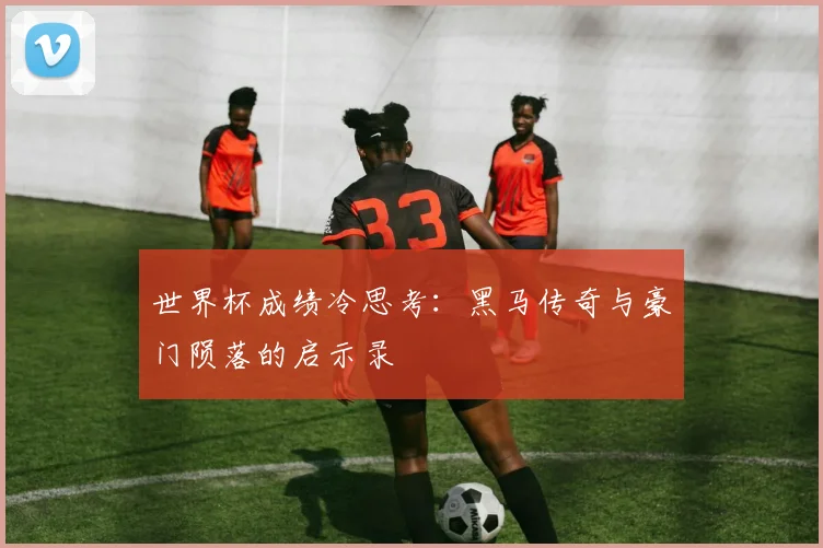 世界杯成绩冷思考：黑马传奇与豪门陨落的启示录