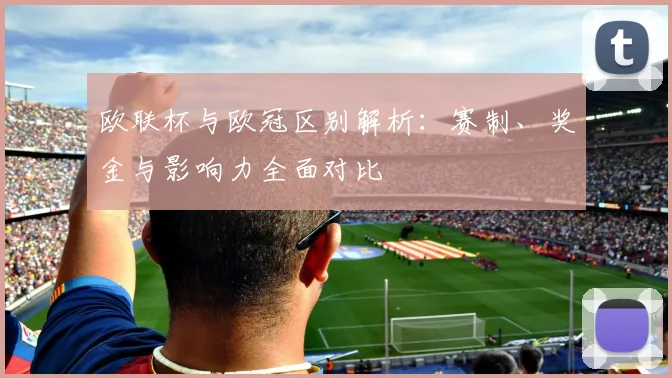 欧联杯与欧冠区别解析：赛制、奖金与影响力全面对比